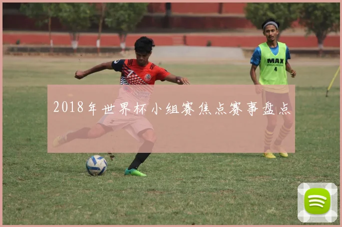 2018年世界杯小组赛焦点赛事盘点