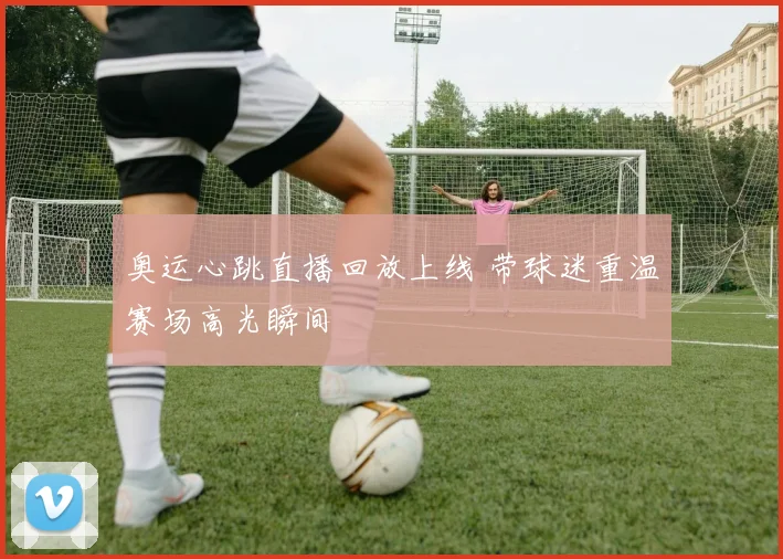 奥运心跳直播回放上线 带球迷重温赛场高光瞬间