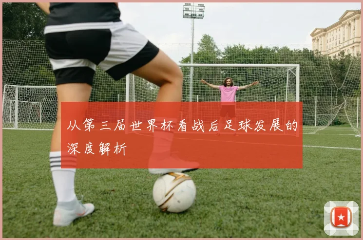 从第三届世界杯看战后足球发展的深度解析
