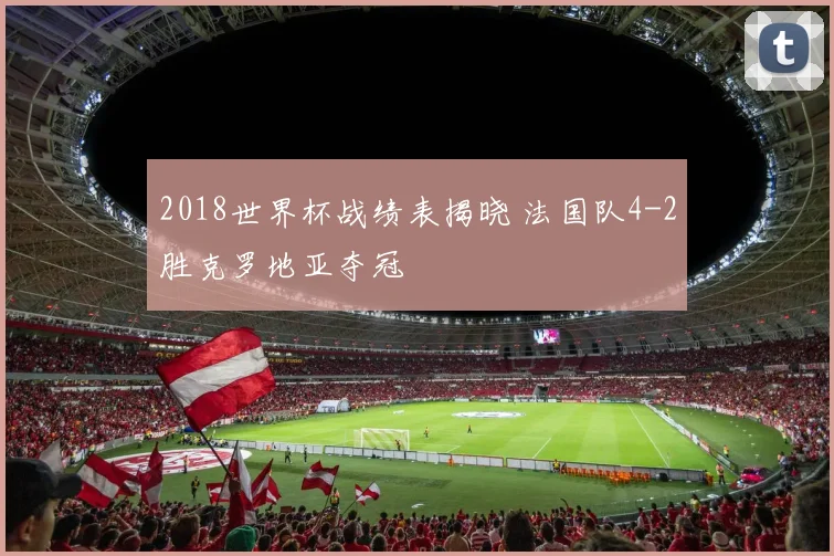 2018世界杯战绩表揭晓 法国队4-2胜克罗地亚夺冠
