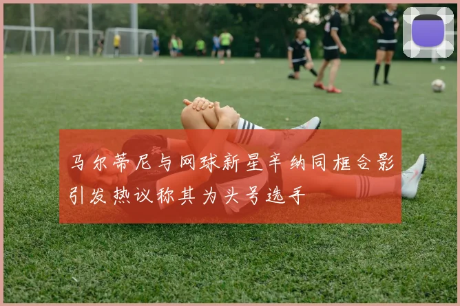 马尔蒂尼与网球新星辛纳同框合影引发热议称其为头号选手