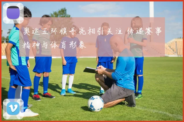 奥运五环旗手亮相引关注 传递赛事精神与体育形象
