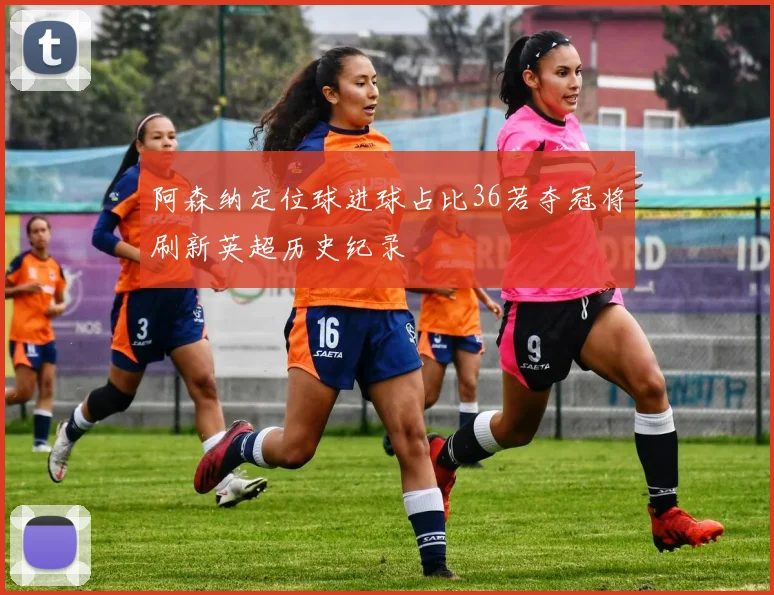 阿森纳定位球进球占比36若夺冠将刷新英超历史纪录
