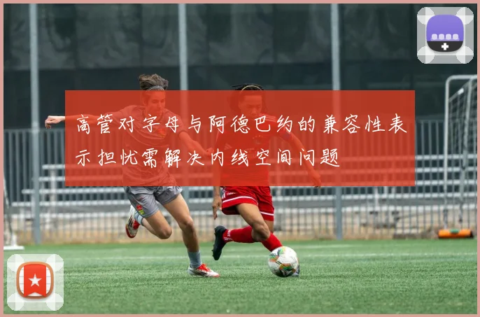 高管对字母与阿德巴约的兼容性表示担忧需解决内线空间问题
